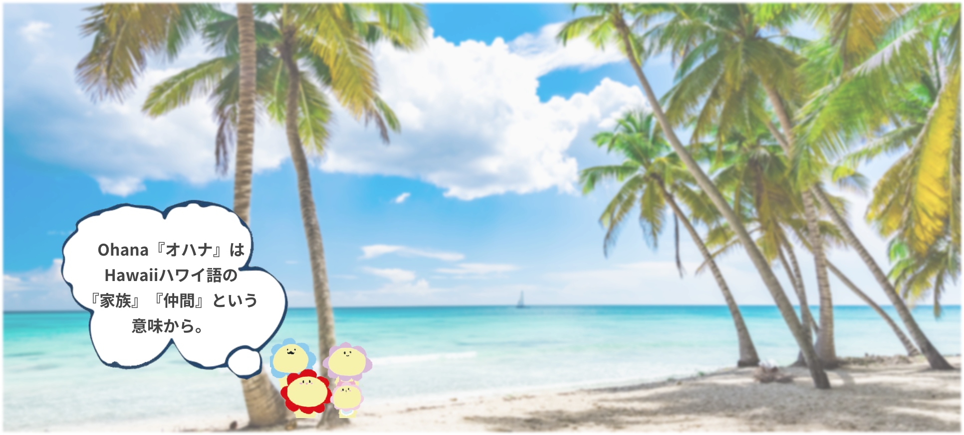 Ohana『オハナ』はHawaiiハワイ語の『家族』『仲間』という意味から