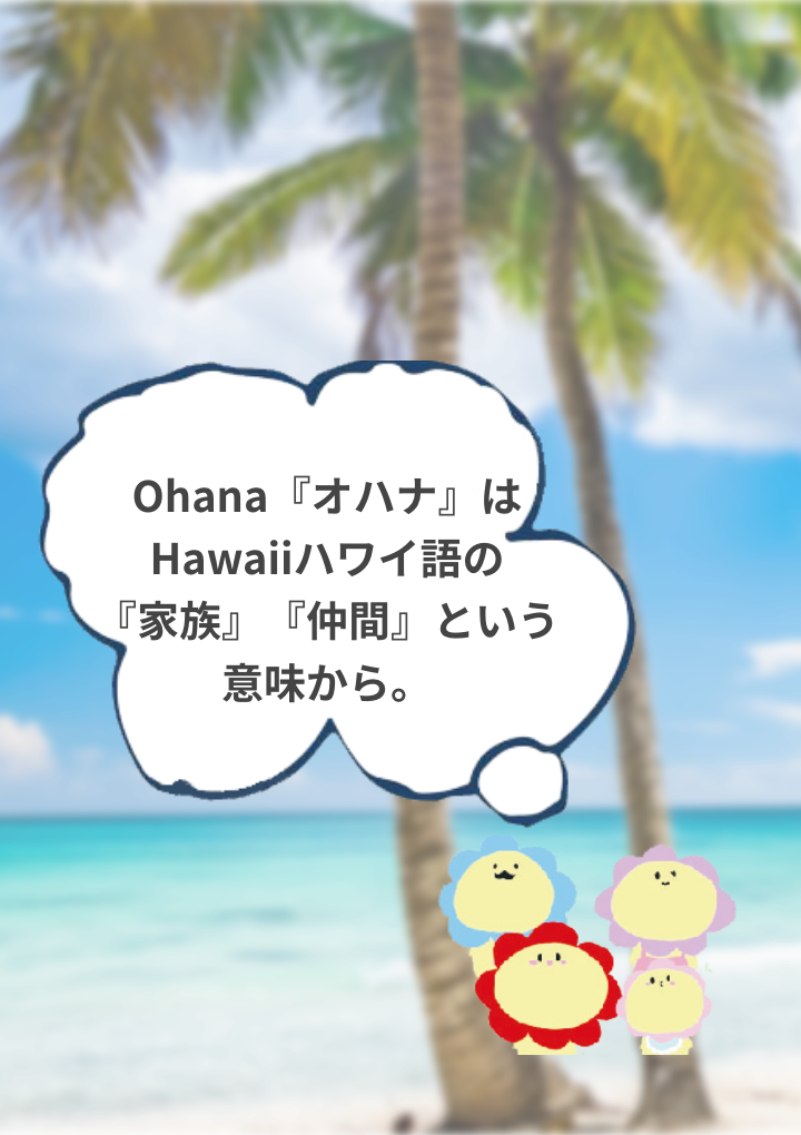 Ohana『オハナ』はHawaiiハワイ語の『家族』『仲間』という意味から